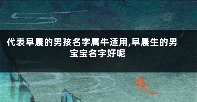 代表早晨的男孩名字属牛适用,早晨生的男宝宝名字好呢