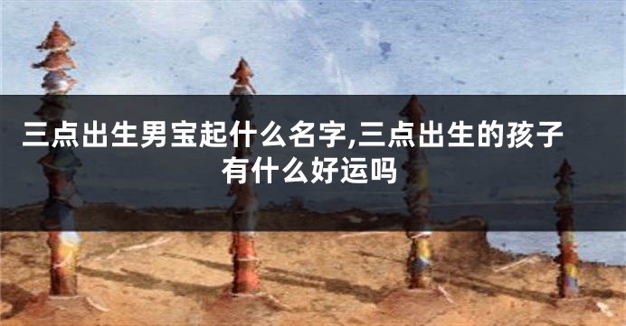 三点出生男宝起什么名字,三点出生的孩子有什么好运吗