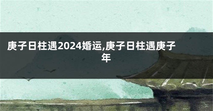 庚子日柱遇2024婚运,庚子日柱遇庚子年