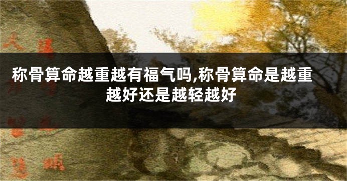 称骨算命越重越有福气吗,称骨算命是越重越好还是越轻越好