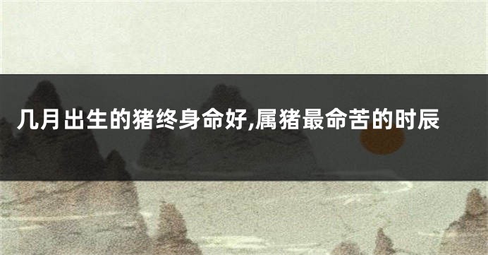 几月出生的猪终身命好,属猪最命苦的时辰