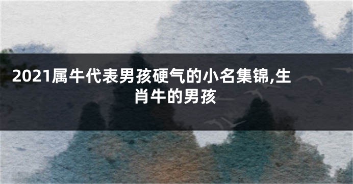 2021属牛代表男孩硬气的小名集锦,生肖牛的男孩