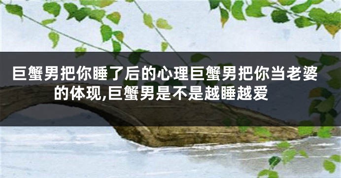 巨蟹男把你睡了后的心理巨蟹男把你当老婆的体现,巨蟹男是不是越睡越爱