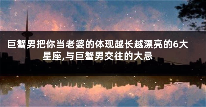 巨蟹男把你当老婆的体现越长越漂亮的6大星座,与巨蟹男交往的大忌