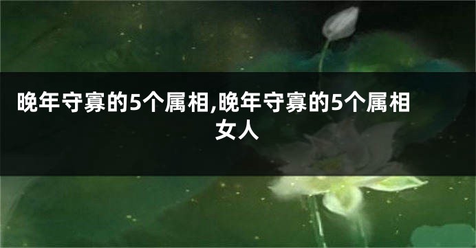 晚年守寡的5个属相,晚年守寡的5个属相女人