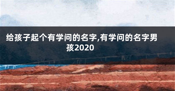 给孩子起个有学问的名字,有学问的名字男孩2020