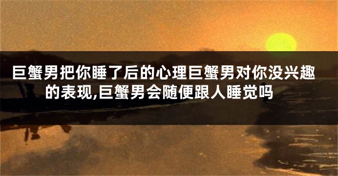 巨蟹男把你睡了后的心理巨蟹男对你没兴趣的表现,巨蟹男会随便跟人睡觉吗