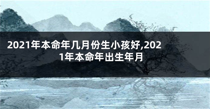 2021年本命年几月份生小孩好,2021年本命年出生年月