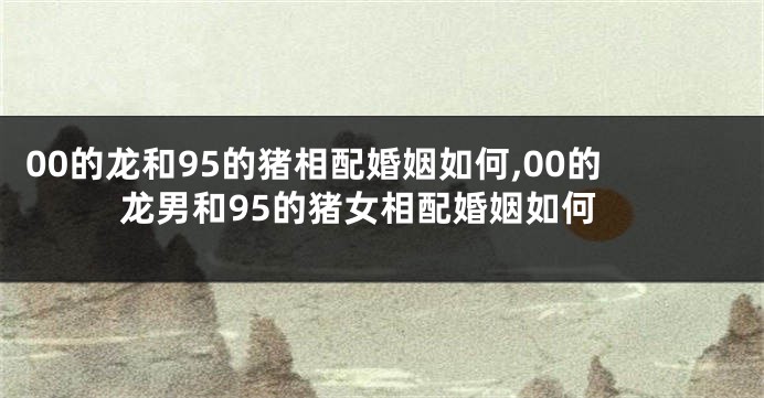 00的龙和95的猪相配婚姻如何,00的龙男和95的猪女相配婚姻如何