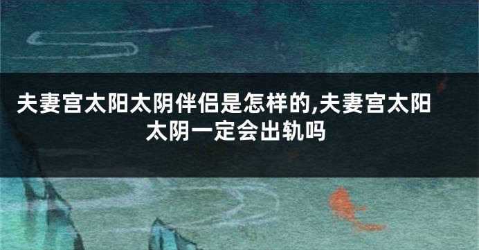 夫妻宫太阳太阴伴侣是怎样的,夫妻宫太阳太阴一定会出轨吗