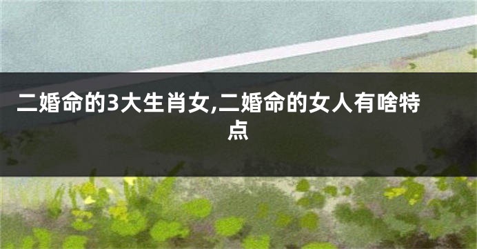 二婚命的3大生肖女,二婚命的女人有啥特点