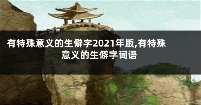 有特殊意义的生僻字2021年版,有特殊意义的生僻字词语