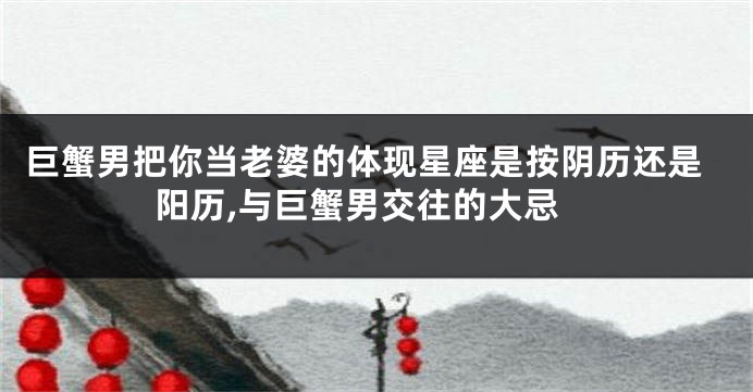 巨蟹男把你当老婆的体现星座是按阴历还是阳历,与巨蟹男交往的大忌
