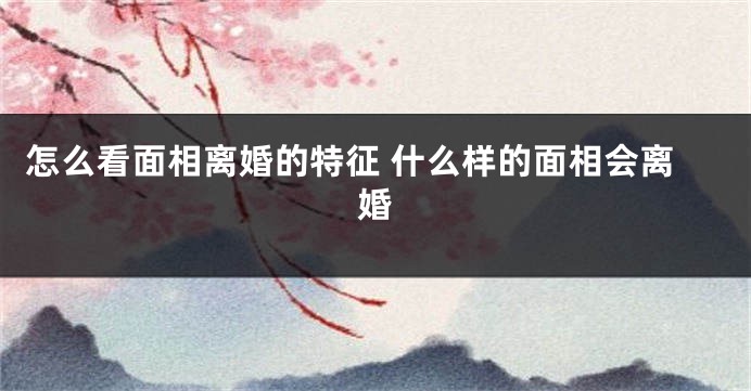 怎么看面相离婚的特征 什么样的面相会离婚