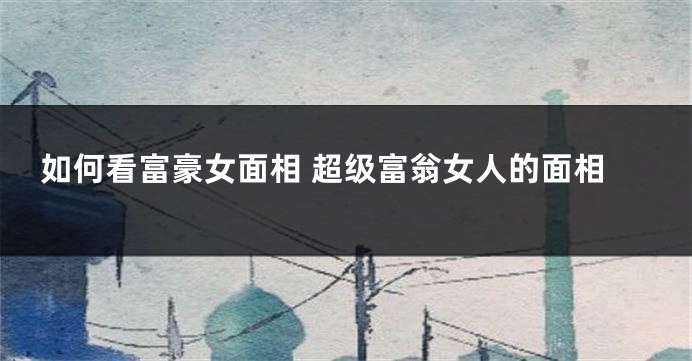 如何看富豪女面相 超级富翁女人的面相