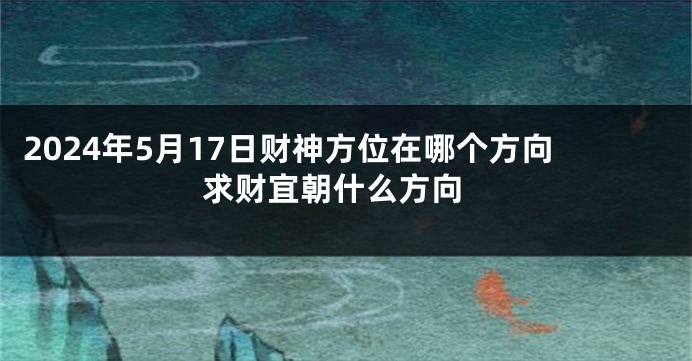 2024年5月17日财神方位在哪个方向 求财宜朝什么方向
