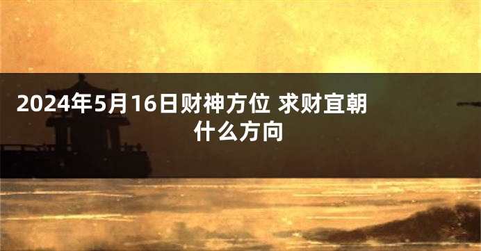 2024年5月16日财神方位 求财宜朝什么方向