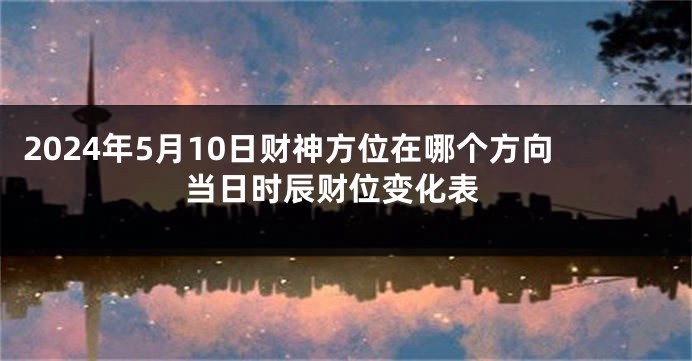 2024年5月10日财神方位在哪个方向 当日时辰财位变化表