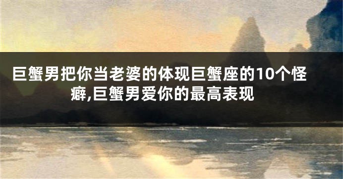 巨蟹男把你当老婆的体现巨蟹座的10个怪癖,巨蟹男爱你的最高表现