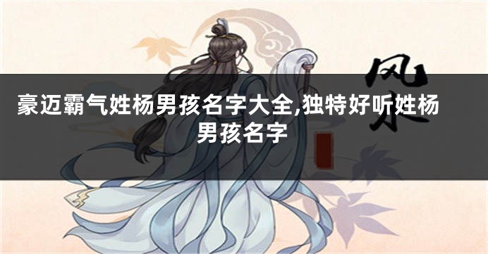 豪迈霸气姓杨男孩名字大全,独特好听姓杨男孩名字