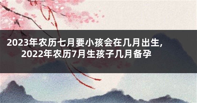 2023年农历七月要小孩会在几月出生,2022年农历7月生孩子几月备孕