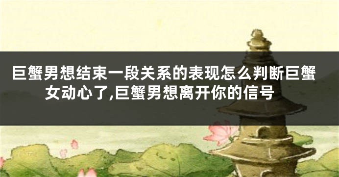 巨蟹男想结束一段关系的表现怎么判断巨蟹女动心了,巨蟹男想离开你的信号