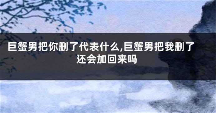 巨蟹男把你删了代表什么,巨蟹男把我删了还会加回来吗