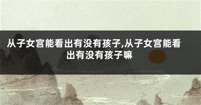 从子女宫能看出有没有孩子,从子女宫能看出有没有孩子嘛