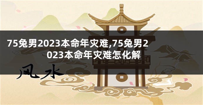 75兔男2023本命年灾难,75兔男2023本命年灾难怎化解