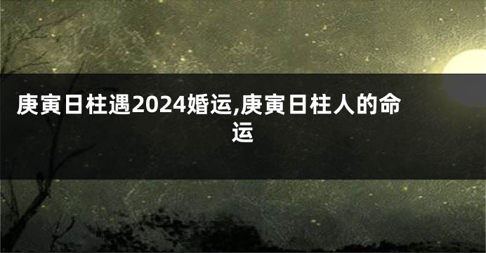 庚寅日柱遇2024婚运,庚寅日柱人的命运