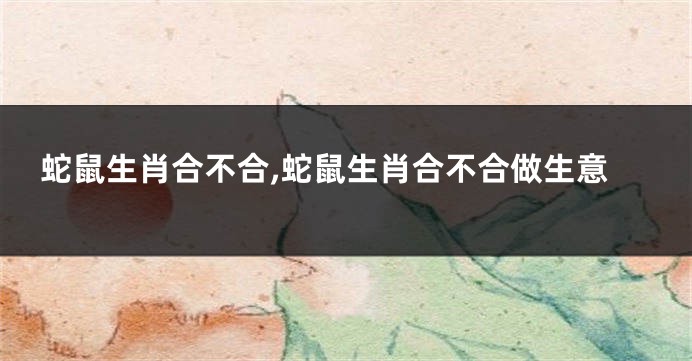 蛇鼠生肖合不合,蛇鼠生肖合不合做生意
