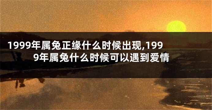1999年属兔正缘什么时候出现,1999年属兔什么时候可以遇到爱情