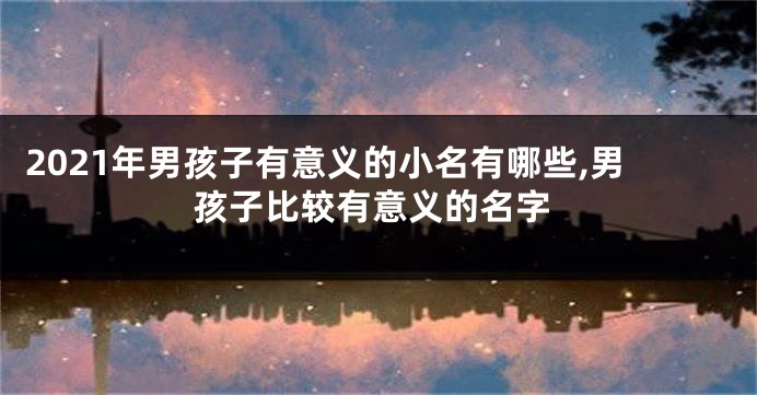 2021年男孩子有意义的小名有哪些,男孩子比较有意义的名字