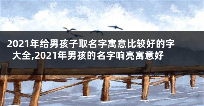 2021年给男孩子取名字寓意比较好的字大全,2021年男孩的名字响亮寓意好