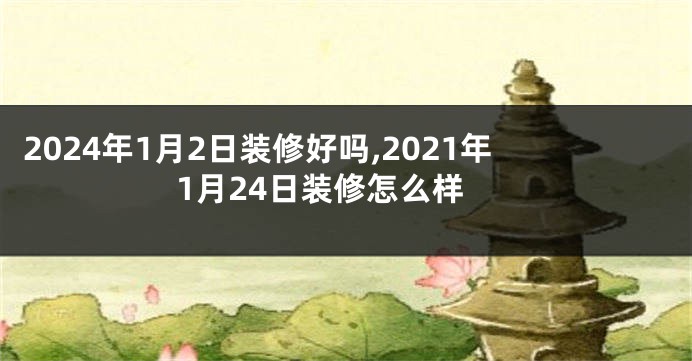 2024年1月2日装修好吗,2021年1月24日装修怎么样