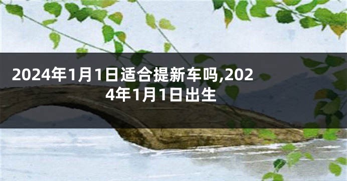 2024年1月1日适合提新车吗,2024年1月1日出生