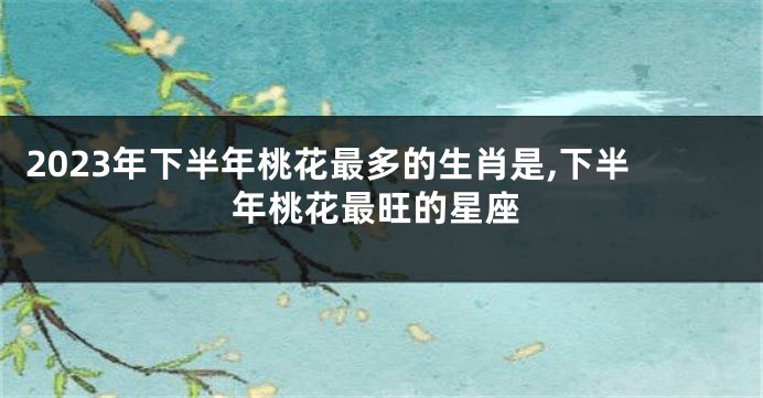 2023年下半年桃花最多的生肖是,下半年桃花最旺的星座