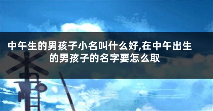 中午生的男孩子小名叫什么好,在中午出生的男孩子的名字要怎么取