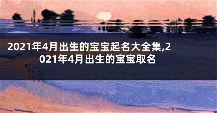 2021年4月出生的宝宝起名大全集,2021年4月出生的宝宝取名