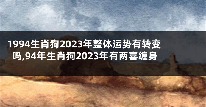 1994生肖狗2023年整体运势有转变吗,94年生肖狗2023年有两喜缠身