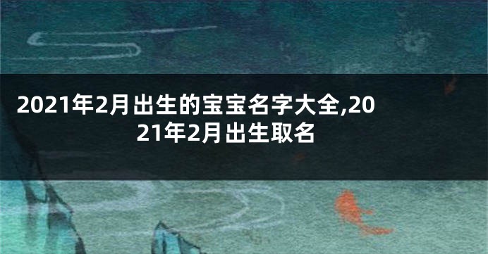 2021年2月出生的宝宝名字大全,2021年2月出生取名