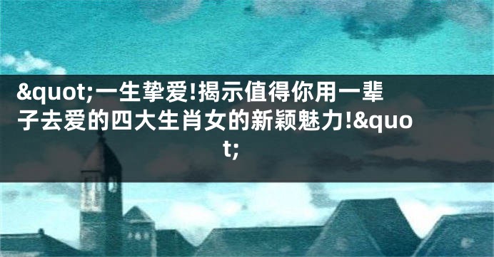 "一生挚爱!揭示值得你用一辈子去爱的四大生肖女的新颖魅力!"