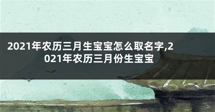 2021年农历三月生宝宝怎么取名字,2021年农历三月份生宝宝