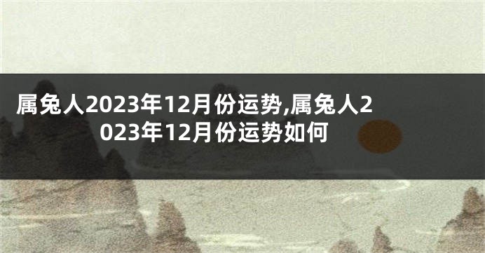 属兔人2023年12月份运势,属兔人2023年12月份运势如何