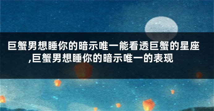 巨蟹男想睡你的暗示唯一能看透巨蟹的星座,巨蟹男想睡你的暗示唯一的表现