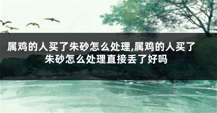 属鸡的人买了朱砂怎么处理,属鸡的人买了朱砂怎么处理直接丢了好吗