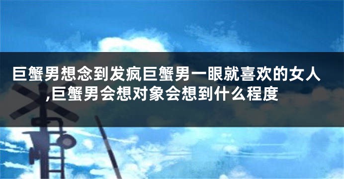 巨蟹男想念到发疯巨蟹男一眼就喜欢的女人,巨蟹男会想对象会想到什么程度