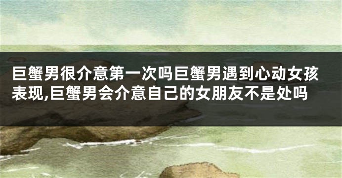 巨蟹男很介意第一次吗巨蟹男遇到心动女孩表现,巨蟹男会介意自己的女朋友不是处吗