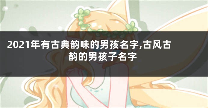 2021年有古典韵味的男孩名字,古风古韵的男孩子名字