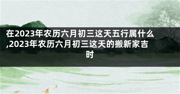 在2023年农历六月初三这天五行属什么,2023年农历六月初三这天的搬新家吉时